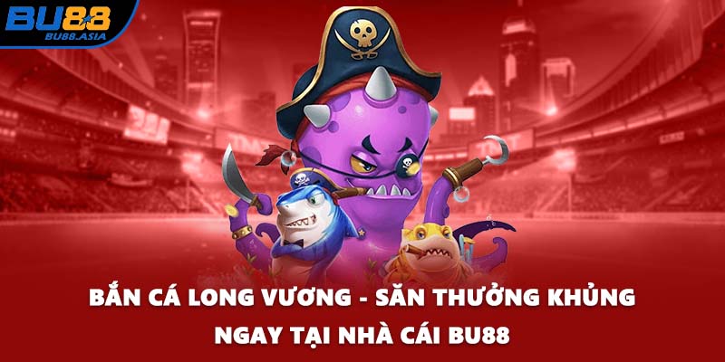 Bắn Cá Long Vương - Săn Thưởng Khủng Ngay Tại Nhà Cái BU88